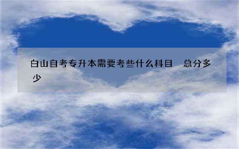 白山自考专升本需要考些什么科目 总分多少